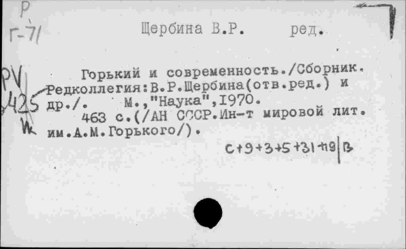 ﻿Щербина В.Р. ред.
I	Горький и современность./Сборник.
^Редколлегия:В.Р.Щербина(отв.ред.) и
КдрТ/.	М.,"Наука",1970.
463 с.(/АН СССР.Ин-т мировой лит.
Ик им.А.М.Горького/).
С+9 + 2>+5+ЗЛ-Ч9 &